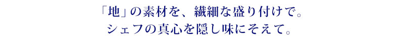 「地」の素材を、繊細な盛り付けで。シェフの真心を隠し味にそえて。