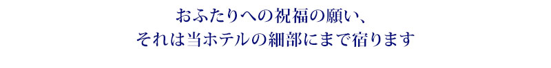 おふたりへの祝福の願い、それは当ホテルの細部にまで宿ります